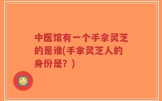 中医馆有一个手拿灵芝的是谁(手拿灵芝人的身份是？)