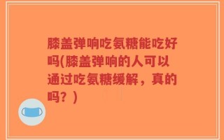 膝盖弹响吃氨糖能吃好吗(膝盖弹响的人可以通过吃氨糖缓解，真的吗？)