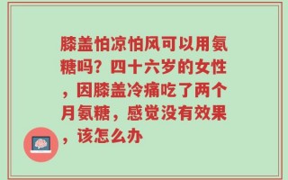 膝盖怕凉怕风可以用氨糖吗？四十六岁的女性，因膝盖冷痛吃了两个月氨糖，感觉没有效果，该怎么办