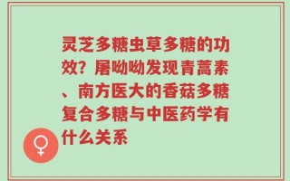 灵芝多糖虫草多糖的功效？屠呦呦发现青蒿素、南方医大的香菇多糖复合多糖与中医药学有什么关系