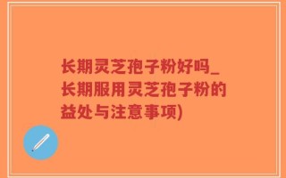 长期灵芝孢子粉好吗_长期服用灵芝孢子粉的益处与注意事项)