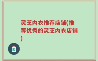 灵芝内衣推荐店铺(推荐优秀的灵芝内衣店铺)