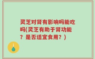 灵芝对肾有影响吗能吃吗(灵芝有助于肾功能？是否适宜食用？)