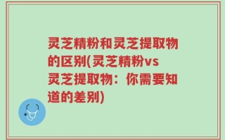 灵芝精粉和灵芝提取物的区别(灵芝精粉vs灵芝提取物：你需要知道的差别)