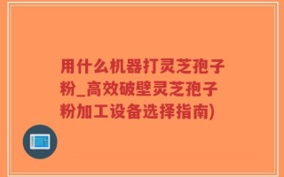 用什么机器打灵芝孢子粉_高效破壁灵芝孢子粉加工设备选择指南)