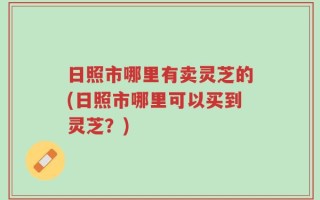 日照市哪里有卖灵芝的(日照市哪里可以买到灵芝？)
