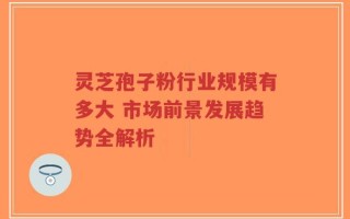 灵芝孢子粉行业规模有多大 市场前景发展趋势全解析