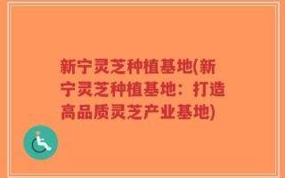 新宁灵芝种植基地(新宁灵芝种植基地：打造高品质灵芝产业基地)