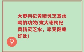 大枣枸杞黄精灵芝煮水喝的功效(煮大枣枸杞黄精灵芝水，享受健康好处)