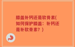 膝盖补钙还是软骨素(如何保护膝盖：补钙还是补软骨素？)