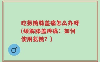 吃氨糖膝盖痛怎么办呀(缓解膝盖疼痛：如何使用氨糖？)