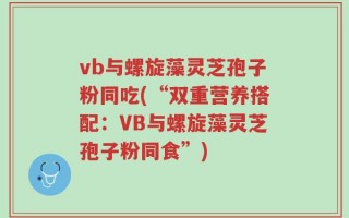 vb与螺旋藻灵芝孢子粉同吃(“双重营养搭配：VB与螺旋藻灵芝孢子粉同食”)