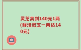 灵芝卖到140元1两(鲜活灵芝一两达140元)