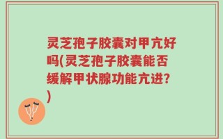 灵芝孢子胶囊对甲亢好吗(灵芝孢子胶囊能否缓解甲状腺功能亢进？)