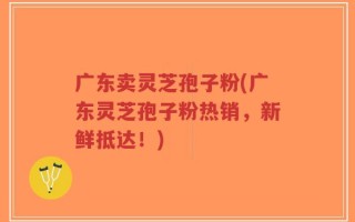 广东卖灵芝孢子粉(广东灵芝孢子粉热销，新鲜抵达！)