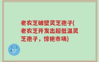 老农芝破壁灵芝孢子(老农芝开发出超低温灵芝孢子，惊艳市场)