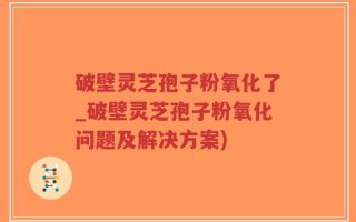 破壁灵芝孢子粉氧化了_破壁灵芝孢子粉氧化问题及解决方案)