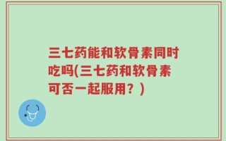 三七药能和软骨素同时吃吗(三七药和软骨素可否一起服用？)