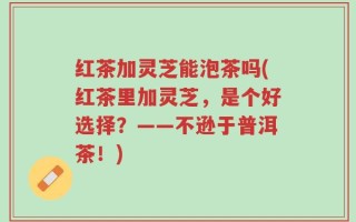红茶加灵芝能泡茶吗(红茶里加灵芝，是个好选择？——不逊于普洱茶！)