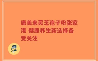 康美来灵芝孢子粉张家港 健康养生新选择备受关注