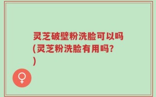 灵芝破壁粉洗脸可以吗(灵芝粉洗脸有用吗？)