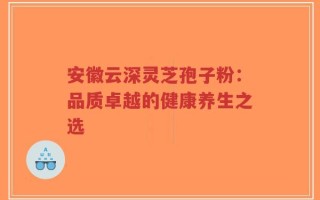 安徽云深灵芝孢子粉：品质卓越的健康养生之选