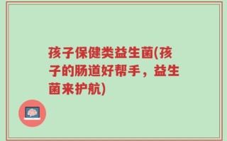 孩子保健类益生菌(孩子的肠道好帮手，益生菌来护航)
