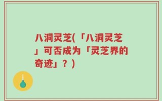 八洞灵芝(「八洞灵芝」可否成为「灵芝界的奇迹」？)