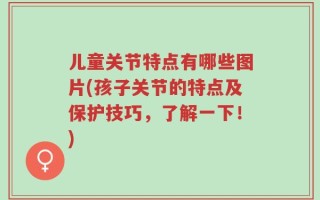 儿童关节特点有哪些图片(孩子关节的特点及保护技巧，了解一下！)