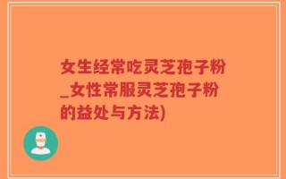女生经常吃灵芝孢子粉_女性常服灵芝孢子粉的益处与方法)