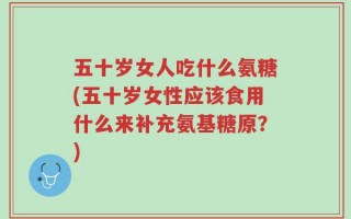 五十岁女人吃什么氨糖(五十岁女性应该食用什么来补充氨基糖原？)