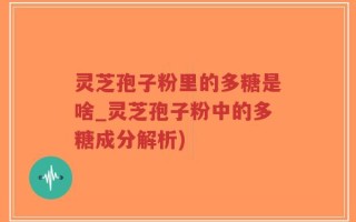 灵芝孢子粉里的多糖是啥_灵芝孢子粉中的多糖成分解析)