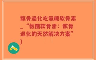 髌骨退化吃氨糖软骨素_“氨糖软骨素：髌骨退化的天然解决方案”)
