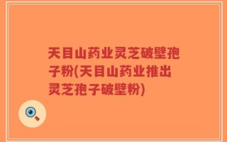 天目山药业灵芝破壁孢子粉(天目山药业推出灵芝孢子破壁粉)