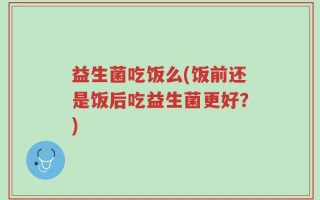 益生菌吃饭么(饭前还是饭后吃益生菌更好？)
