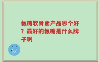 氨糖软骨素产品哪个好？最好的氨糖是什么牌子啊