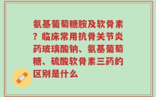氨基葡萄糖胺及软骨素？临床常用抗骨关节炎药玻璃酸钠、氨基葡萄糖、硫酸软骨素三药的区别是什么