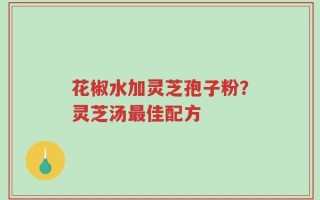 花椒水加灵芝孢子粉？灵芝汤最佳配方
