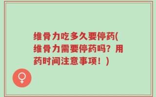 维骨力吃多久要停药(维骨力需要停药吗？用药时间注意事项！)