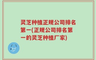 灵芝种植正规公司排名第一(正规公司排名第一的灵芝种植厂家)