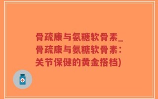 骨疏康与氨糖软骨素_骨疏康与氨糖软骨素：关节保健的黄金搭档)
