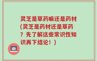 灵芝是草药嘛还是药材(灵芝是药材还是草药？先了解这些常识性知识再下结论！)
