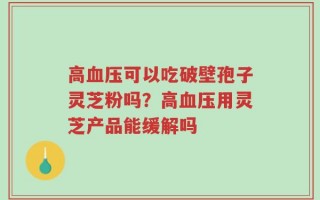 高血压可以吃破壁孢子灵芝粉吗？高血压用灵芝产品能缓解吗