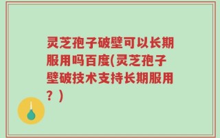 灵芝孢子破壁可以长期服用吗百度(灵芝孢子壁破技术支持长期服用？)