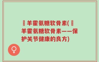 滛羊霍氨糖软骨素(滛羊霍氨糖软骨素——保护关节健康的良方)