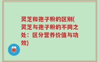 灵芝和孢子粉的区别(灵芝与孢子粉的不同之处：区分营养价值与功效)