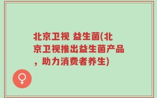 北京卫视 益生菌(北京卫视推出益生菌产品，助力消费者养生)
