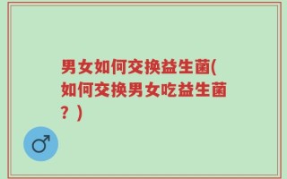 男女如何交换益生菌(如何交换男女吃益生菌？)