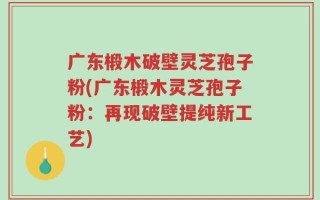 广东椴木破壁灵芝孢子粉(广东椴木灵芝孢子粉：再现破壁提纯新工艺)