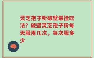 灵芝孢子粉破壁最佳吃法？破壁灵芝孢子粉每天服用几次，每次服多少